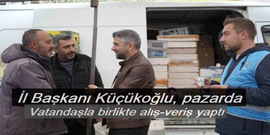 AK Parti İl Başkanı Küçükoğlu, pazarda vatandaşla birlikte alış-veriş yaptı