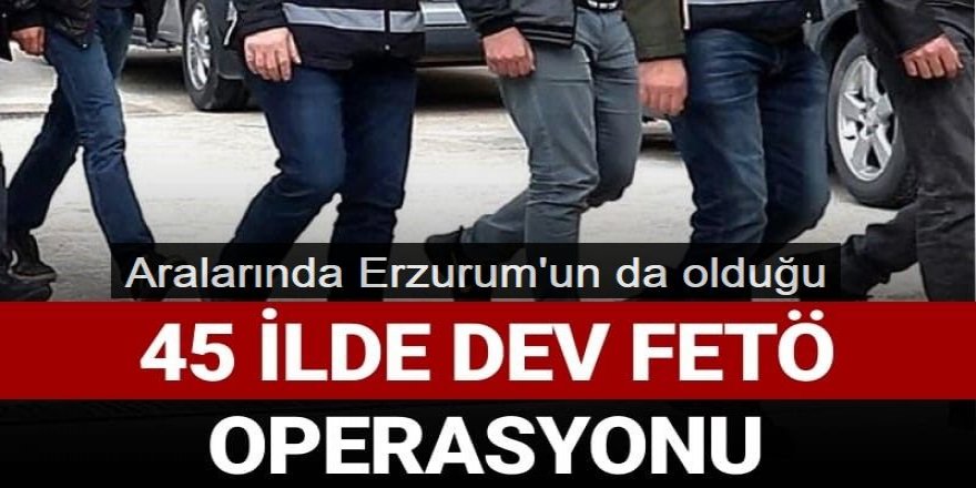 Erzurum ve 44 ilde dev FETÖ operasyonu