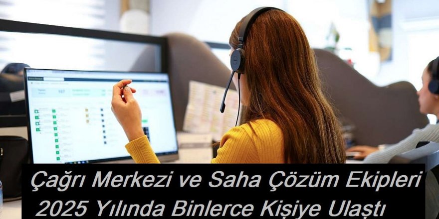 Çağrı Merkezi ve Saha Çözüm Ekipleri 2025 Yılında Binlerce Kişiye Ulaştı