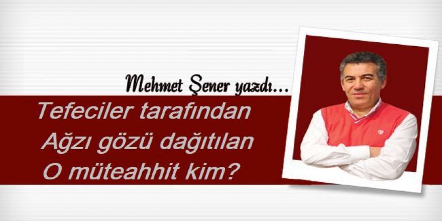 Tefeciler tarafından ağzı gözü dağıtılan o müteahhit kim?