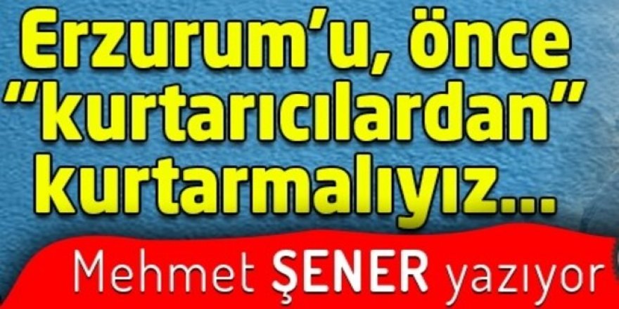 Erzurum’u, önce “kurtarıcılardan” kurtarmalıyız…