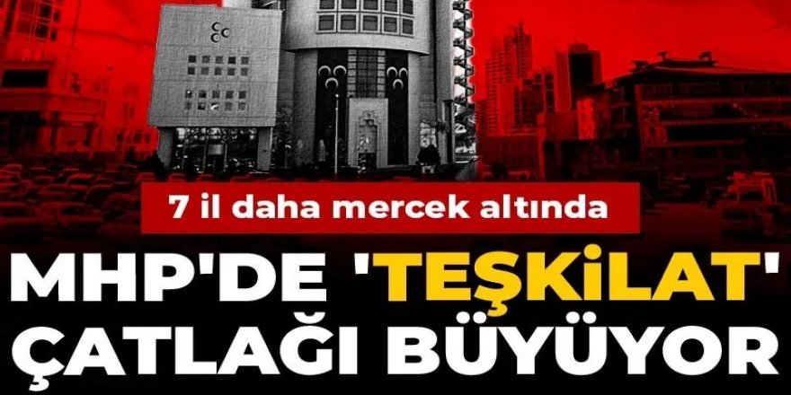MHP'de 'teşkilat' çatlağı büyüyor! 7 il daha mercek altında