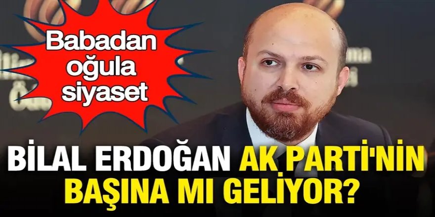 Babadan oğula siyaset: Bilal Erdoğan AK Parti'nin başına mı geliyor?