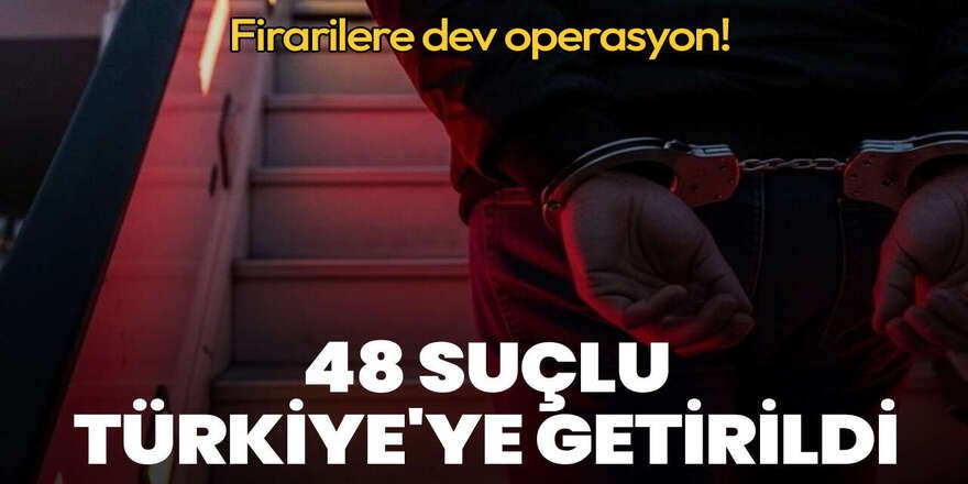Firarilere dev operasyon: 48 suçlu Türkiye'ye getirildi