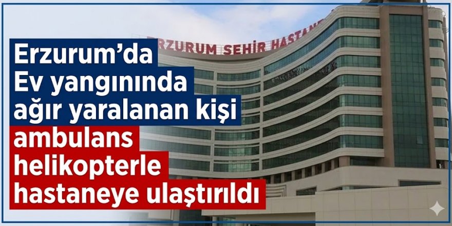 Erzurum'da Ev yangınında ağır yaralanan kişi ambulans helikopterle hastaneye ulaştırıldı
