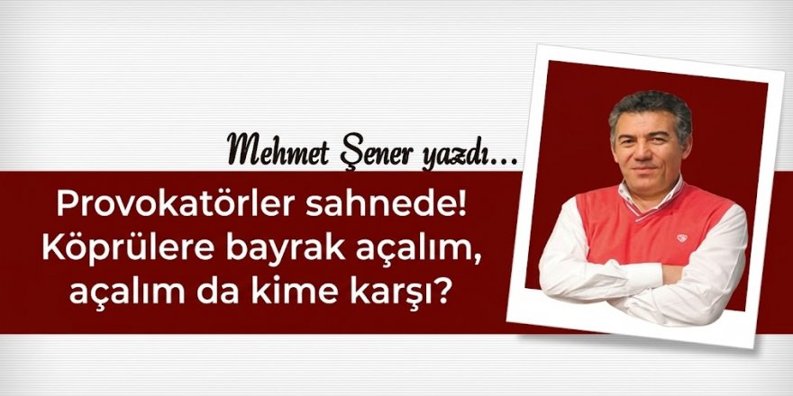 Provokatörler sahnede! Köprülere bayrak açalım, açalım da kime karşı?