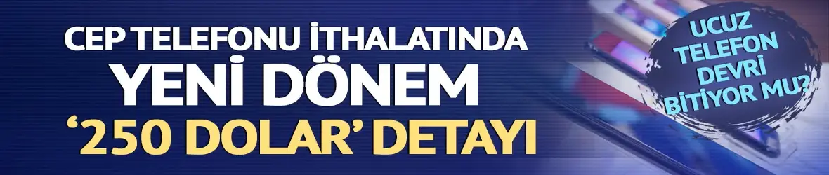 Ucuz telefon devri kapanıyor mu? Cep telefonu ithalatında yeni dönem: 250 dolar oldu