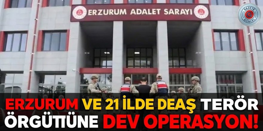 Erzurum ve 21 ilde DEAŞ terör örgütüne dev operasyon!