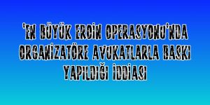 "En büyük eroin operasyonu"nda organizatöre avukatlarla baskı yapıldığı iddiası