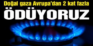 Doğalgaza Avrupa’dan 2 kat fazla ödüyoruz