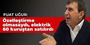 Fuat Uğur: Özelleştirme olmasaydı, devlet vatandaşa elektriği 60 kuruştan satar, kendi de zarar etmezdi