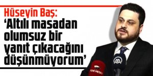 Hüseyin Baş: Altılı masadan olumsuz bir yanıt çıkacağını düşünmüyorum