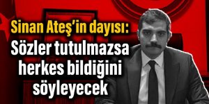 Sinan Ateş’in dayısı: Sözler tutulmazsa herkes bildiğini söyleyecek