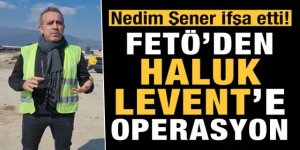 Nedim Şener İfşa etti! FETÖ'den Haluk Levent'e operasyon