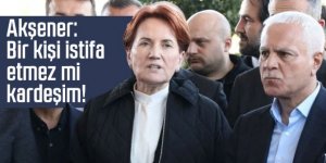 Akşener: Bir kişi istifa etmez mi kardeşim!