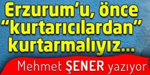 Erzurum’u, önce “kurtarıcılardan” kurtarmalıyız…